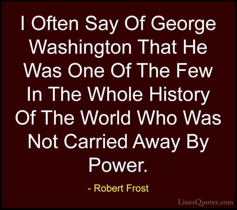 Robert Frost Quotes (62) - I Often Say Of George Washington That ... - QuotesI Often Say Of George Washington That He Was One Of The Few In The Whole History Of The World Who Was Not Carried Away By Power.