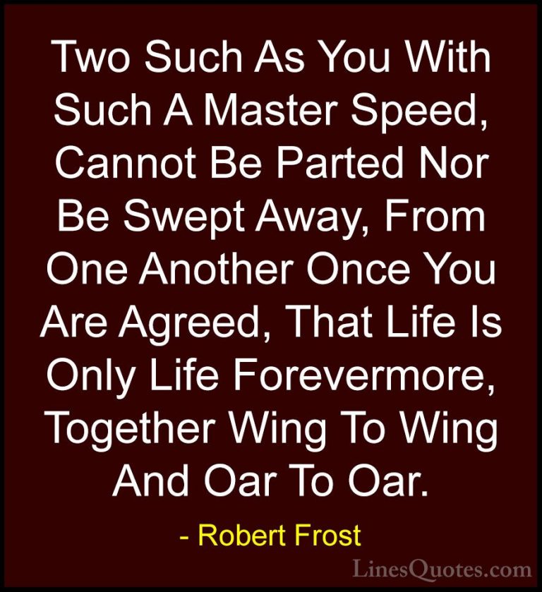 Robert Frost Quotes (81) - Two Such As You With Such A Master Spe... - QuotesTwo Such As You With Such A Master Speed, Cannot Be Parted Nor Be Swept Away, From One Another Once You Are Agreed, That Life Is Only Life Forevermore, Together Wing To Wing And Oar To Oar.