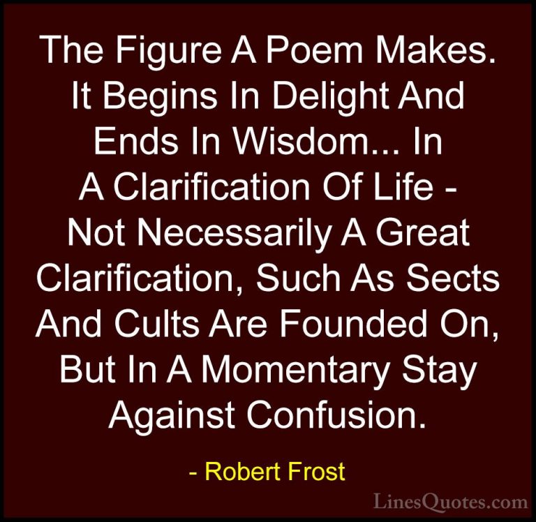 Robert Frost Quotes (93) - The Figure A Poem Makes. It Begins In ... - QuotesThe Figure A Poem Makes. It Begins In Delight And Ends In Wisdom... In A Clarification Of Life - Not Necessarily A Great Clarification, Such As Sects And Cults Are Founded On, But In A Momentary Stay Against Confusion.