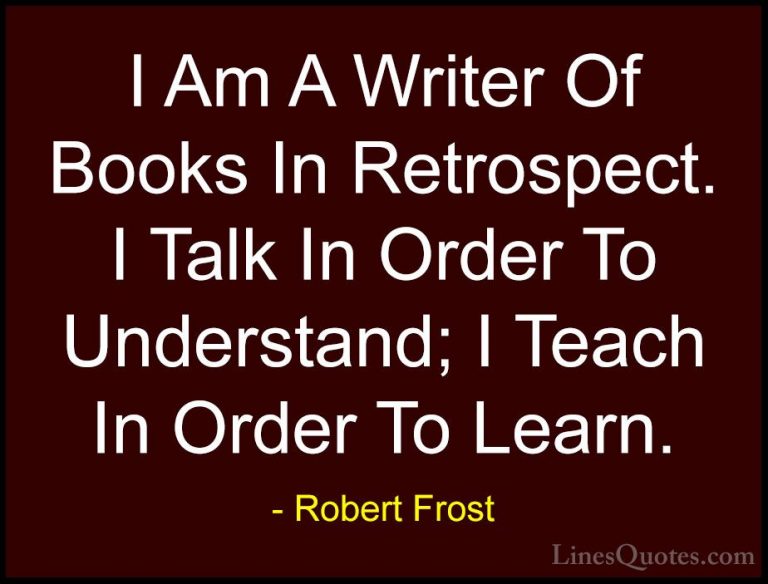 Robert Frost Quotes (97) - I Am A Writer Of Books In Retrospect. ... - QuotesI Am A Writer Of Books In Retrospect. I Talk In Order To Understand; I Teach In Order To Learn.