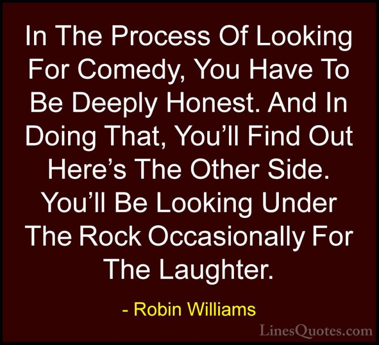 Robin Williams Quotes (21) - In The Process Of Looking For Comedy... - QuotesIn The Process Of Looking For Comedy, You Have To Be Deeply Honest. And In Doing That, You'll Find Out Here's The Other Side. You'll Be Looking Under The Rock Occasionally For The Laughter.