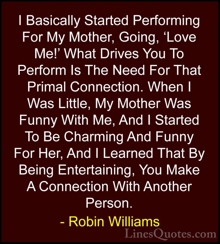 Robin Williams Quotes (24) - I Basically Started Performing For M... - QuotesI Basically Started Performing For My Mother, Going, 'Love Me!' What Drives You To Perform Is The Need For That Primal Connection. When I Was Little, My Mother Was Funny With Me, And I Started To Be Charming And Funny For Her, And I Learned That By Being Entertaining, You Make A Connection With Another Person.