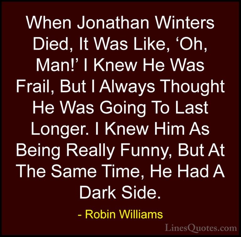 Robin Williams Quotes (29) - When Jonathan Winters Died, It Was L... - QuotesWhen Jonathan Winters Died, It Was Like, 'Oh, Man!' I Knew He Was Frail, But I Always Thought He Was Going To Last Longer. I Knew Him As Being Really Funny, But At The Same Time, He Had A Dark Side.