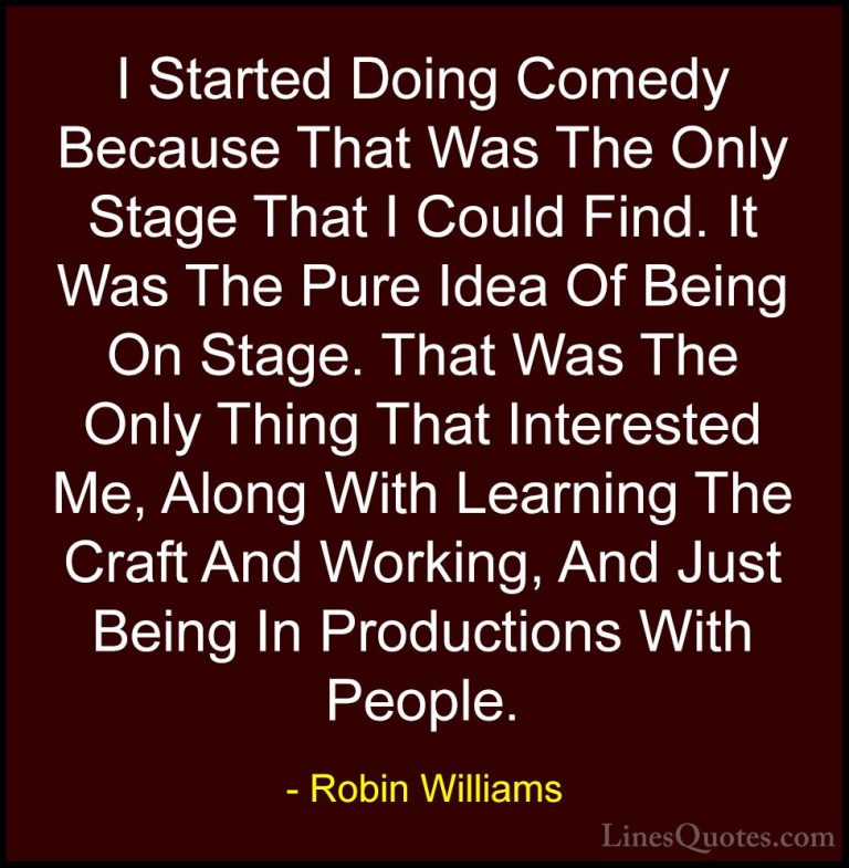 Robin Williams Quotes (44) - I Started Doing Comedy Because That ... - QuotesI Started Doing Comedy Because That Was The Only Stage That I Could Find. It Was The Pure Idea Of Being On Stage. That Was The Only Thing That Interested Me, Along With Learning The Craft And Working, And Just Being In Productions With People.