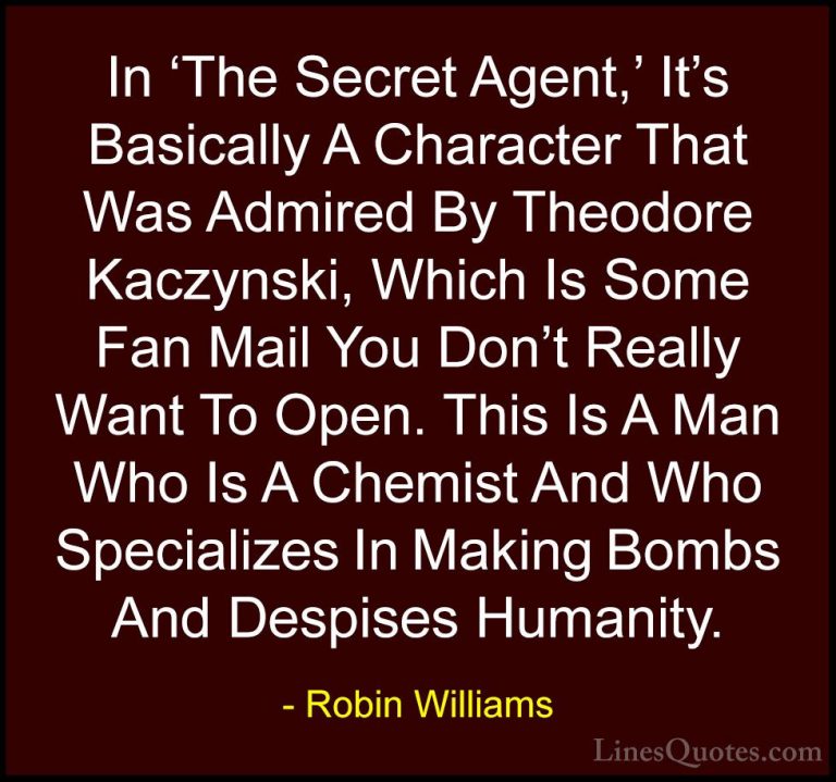 Robin Williams Quotes (45) - In 'The Secret Agent,' It's Basicall... - QuotesIn 'The Secret Agent,' It's Basically A Character That Was Admired By Theodore Kaczynski, Which Is Some Fan Mail You Don't Really Want To Open. This Is A Man Who Is A Chemist And Who Specializes In Making Bombs And Despises Humanity.