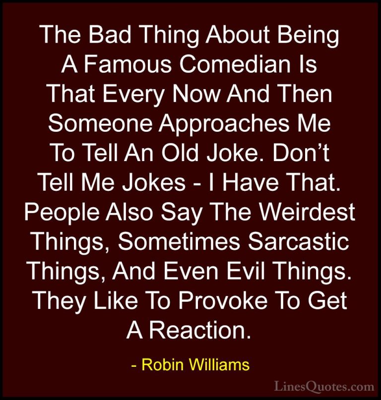 Robin Williams Quotes (48) - The Bad Thing About Being A Famous C... - QuotesThe Bad Thing About Being A Famous Comedian Is That Every Now And Then Someone Approaches Me To Tell An Old Joke. Don't Tell Me Jokes - I Have That. People Also Say The Weirdest Things, Sometimes Sarcastic Things, And Even Evil Things. They Like To Provoke To Get A Reaction.