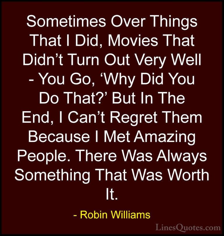 Robin Williams Quotes (49) - Sometimes Over Things That I Did, Mo... - QuotesSometimes Over Things That I Did, Movies That Didn't Turn Out Very Well - You Go, 'Why Did You Do That?' But In The End, I Can't Regret Them Because I Met Amazing People. There Was Always Something That Was Worth It.