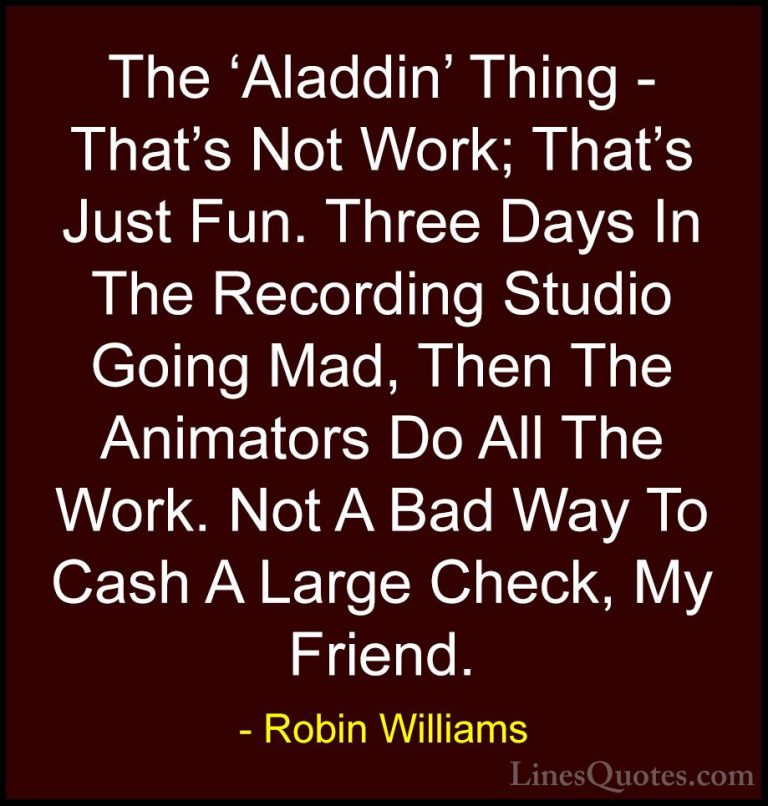Robin Williams Quotes (57) - The 'Aladdin' Thing - That's Not Wor... - QuotesThe 'Aladdin' Thing - That's Not Work; That's Just Fun. Three Days In The Recording Studio Going Mad, Then The Animators Do All The Work. Not A Bad Way To Cash A Large Check, My Friend.