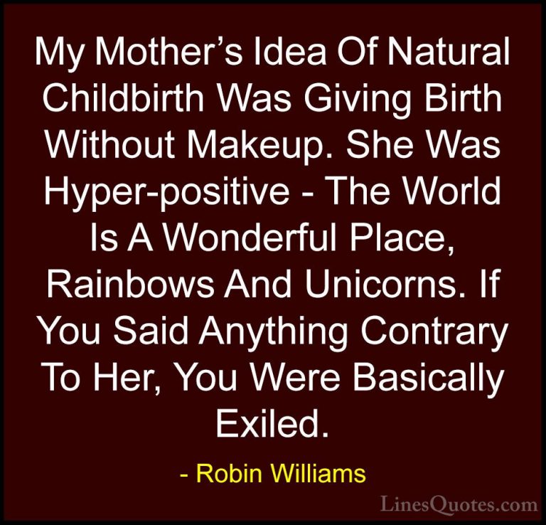 Robin Williams Quotes (60) - My Mother's Idea Of Natural Childbir... - QuotesMy Mother's Idea Of Natural Childbirth Was Giving Birth Without Makeup. She Was Hyper-positive - The World Is A Wonderful Place, Rainbows And Unicorns. If You Said Anything Contrary To Her, You Were Basically Exiled.