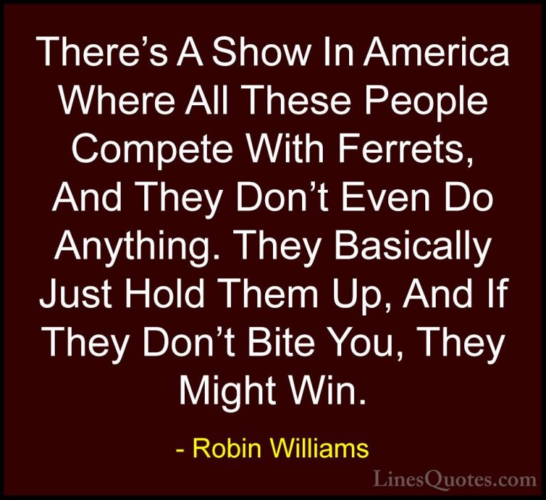 Robin Williams Quotes (65) - There's A Show In America Where All ... - QuotesThere's A Show In America Where All These People Compete With Ferrets, And They Don't Even Do Anything. They Basically Just Hold Them Up, And If They Don't Bite You, They Might Win.