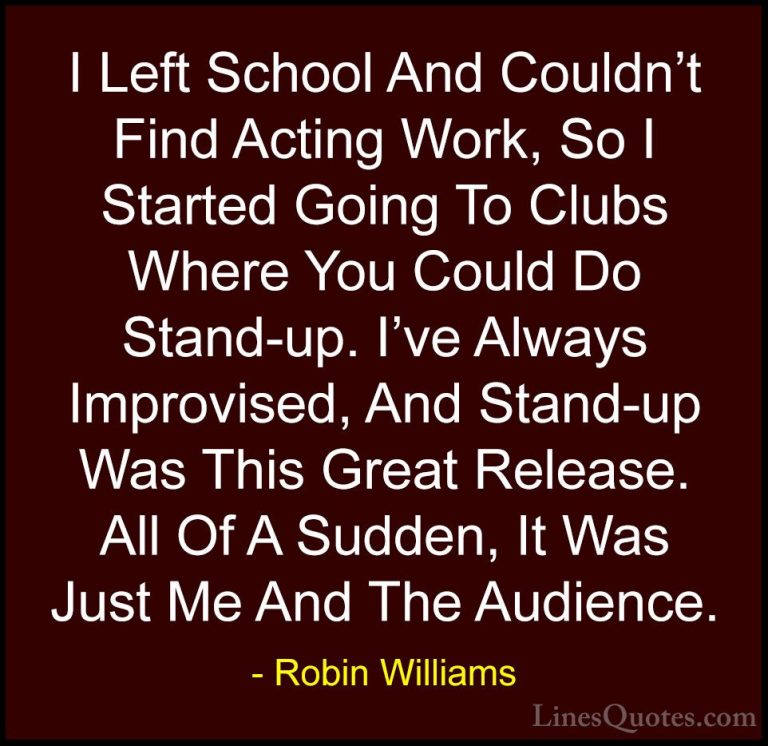Robin Williams Quotes (75) - I Left School And Couldn't Find Acti... - QuotesI Left School And Couldn't Find Acting Work, So I Started Going To Clubs Where You Could Do Stand-up. I've Always Improvised, And Stand-up Was This Great Release. All Of A Sudden, It Was Just Me And The Audience.
