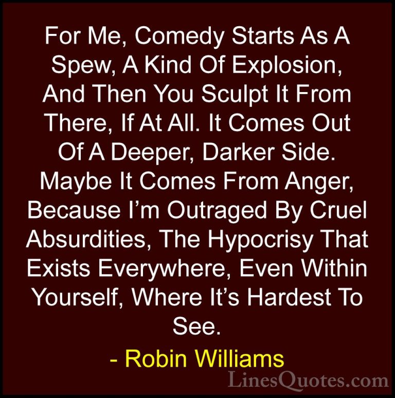 Robin Williams Quotes (8) - For Me, Comedy Starts As A Spew, A Ki... - QuotesFor Me, Comedy Starts As A Spew, A Kind Of Explosion, And Then You Sculpt It From There, If At All. It Comes Out Of A Deeper, Darker Side. Maybe It Comes From Anger, Because I'm Outraged By Cruel Absurdities, The Hypocrisy That Exists Everywhere, Even Within Yourself, Where It's Hardest To See.