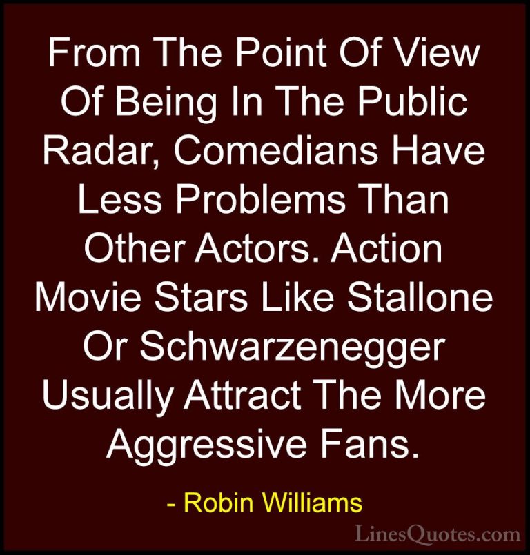 Robin Williams Quotes (82) - From The Point Of View Of Being In T... - QuotesFrom The Point Of View Of Being In The Public Radar, Comedians Have Less Problems Than Other Actors. Action Movie Stars Like Stallone Or Schwarzenegger Usually Attract The More Aggressive Fans.