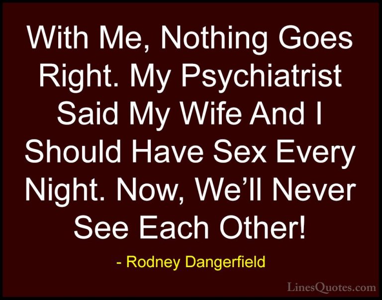 Rodney Dangerfield Quotes (46) - With Me, Nothing Goes Right. My ... - QuotesWith Me, Nothing Goes Right. My Psychiatrist Said My Wife And I Should Have Sex Every Night. Now, We'll Never See Each Other!