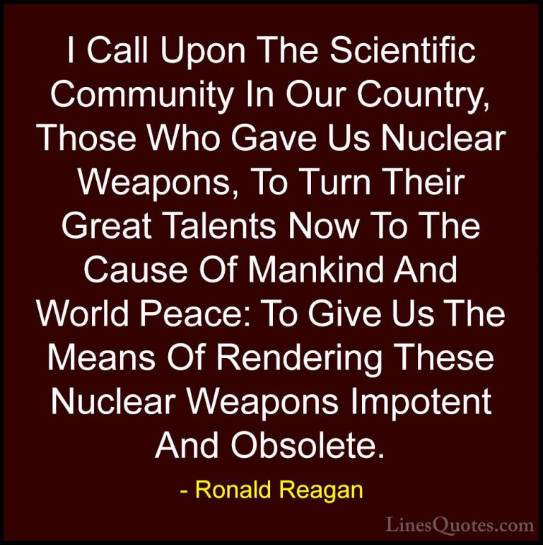 Ronald Reagan Quotes (104) - I Call Upon The Scientific Community... - QuotesI Call Upon The Scientific Community In Our Country, Those Who Gave Us Nuclear Weapons, To Turn Their Great Talents Now To The Cause Of Mankind And World Peace: To Give Us The Means Of Rendering These Nuclear Weapons Impotent And Obsolete.