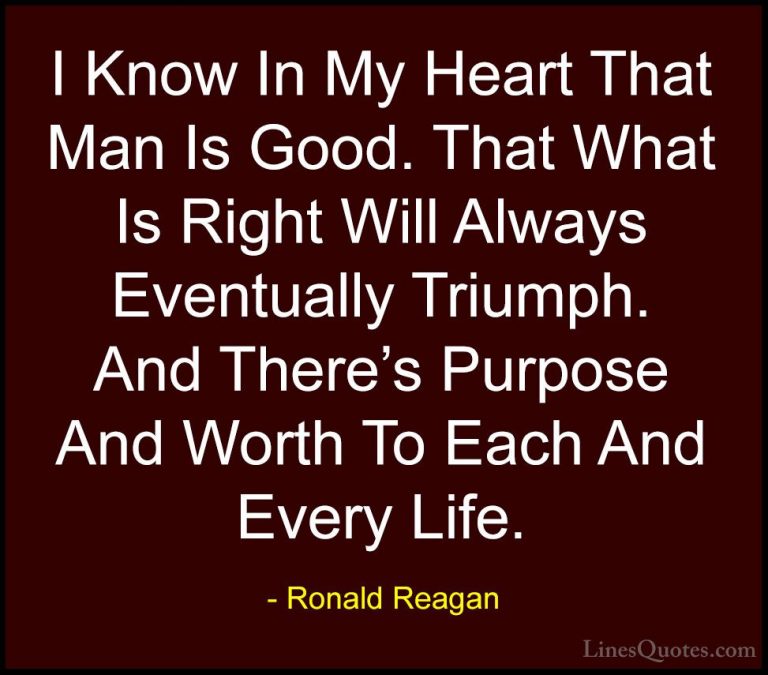 Ronald Reagan Quotes (14) - I Know In My Heart That Man Is Good. ... - QuotesI Know In My Heart That Man Is Good. That What Is Right Will Always Eventually Triumph. And There's Purpose And Worth To Each And Every Life.