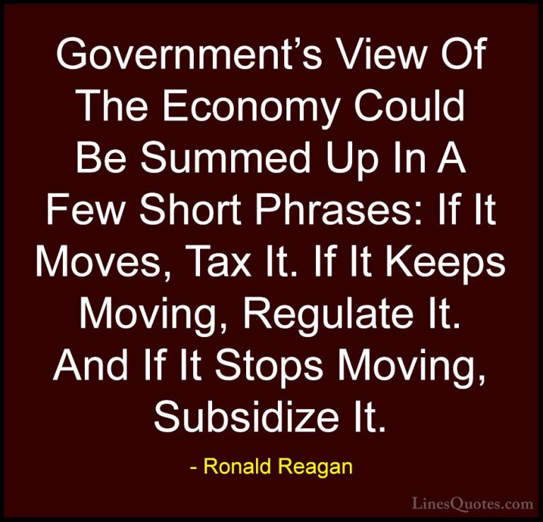 Ronald Reagan Quotes (23) - Government's View Of The Economy Coul... - QuotesGovernment's View Of The Economy Could Be Summed Up In A Few Short Phrases: If It Moves, Tax It. If It Keeps Moving, Regulate It. And If It Stops Moving, Subsidize It.