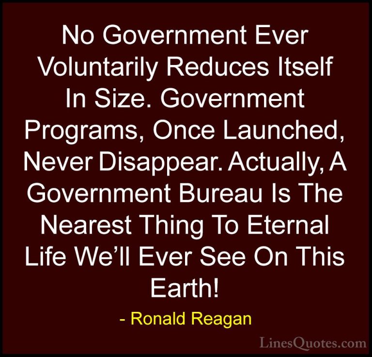 Ronald Reagan Quotes (24) - No Government Ever Voluntarily Reduce... - QuotesNo Government Ever Voluntarily Reduces Itself In Size. Government Programs, Once Launched, Never Disappear. Actually, A Government Bureau Is The Nearest Thing To Eternal Life We'll Ever See On This Earth!