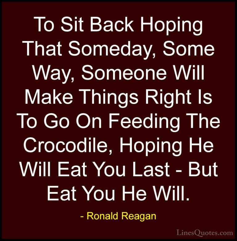 Ronald Reagan Quotes (38) - To Sit Back Hoping That Someday, Some... - QuotesTo Sit Back Hoping That Someday, Some Way, Someone Will Make Things Right Is To Go On Feeding The Crocodile, Hoping He Will Eat You Last - But Eat You He Will.