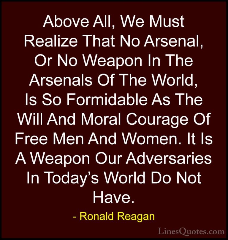 Ronald Reagan Quotes (39) - Above All, We Must Realize That No Ar... - QuotesAbove All, We Must Realize That No Arsenal, Or No Weapon In The Arsenals Of The World, Is So Formidable As The Will And Moral Courage Of Free Men And Women. It Is A Weapon Our Adversaries In Today's World Do Not Have.