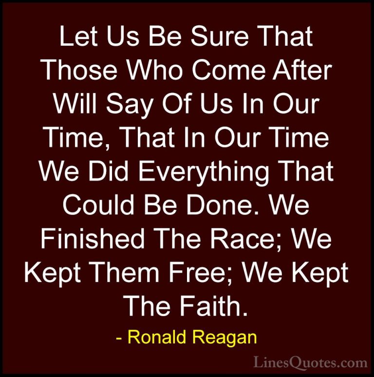 Ronald Reagan Quotes (55) - Let Us Be Sure That Those Who Come Af... - QuotesLet Us Be Sure That Those Who Come After Will Say Of Us In Our Time, That In Our Time We Did Everything That Could Be Done. We Finished The Race; We Kept Them Free; We Kept The Faith.