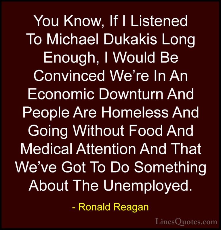 Ronald Reagan Quotes (61) - You Know, If I Listened To Michael Du... - QuotesYou Know, If I Listened To Michael Dukakis Long Enough, I Would Be Convinced We're In An Economic Downturn And People Are Homeless And Going Without Food And Medical Attention And That We've Got To Do Something About The Unemployed.