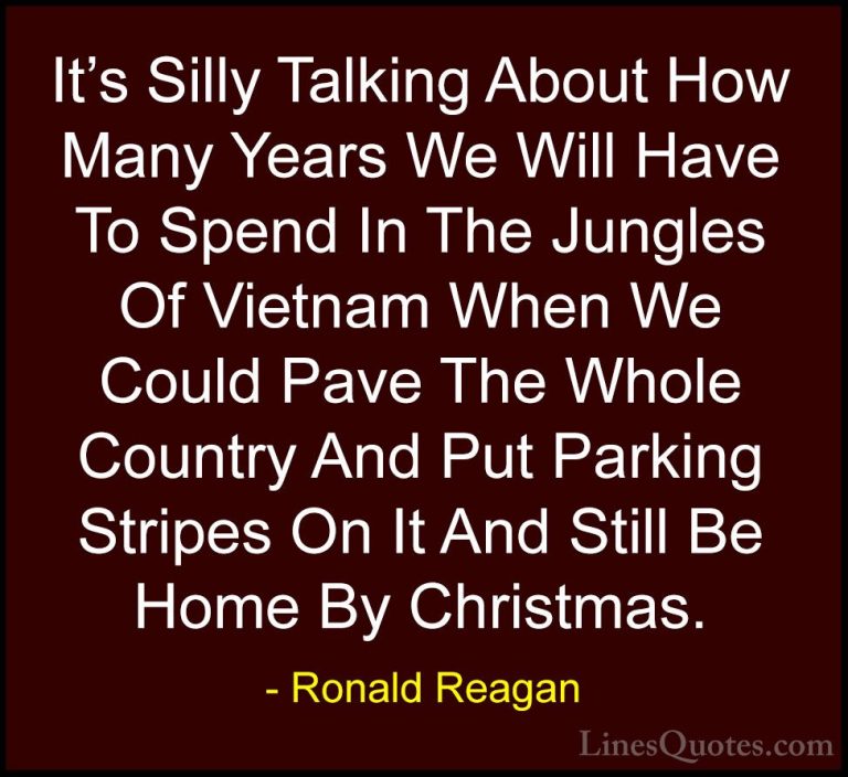 Ronald Reagan Quotes (63) - It's Silly Talking About How Many Yea... - QuotesIt's Silly Talking About How Many Years We Will Have To Spend In The Jungles Of Vietnam When We Could Pave The Whole Country And Put Parking Stripes On It And Still Be Home By Christmas.