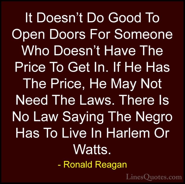 Ronald Reagan Quotes (88) - It Doesn't Do Good To Open Doors For ... - QuotesIt Doesn't Do Good To Open Doors For Someone Who Doesn't Have The Price To Get In. If He Has The Price, He May Not Need The Laws. There Is No Law Saying The Negro Has To Live In Harlem Or Watts.