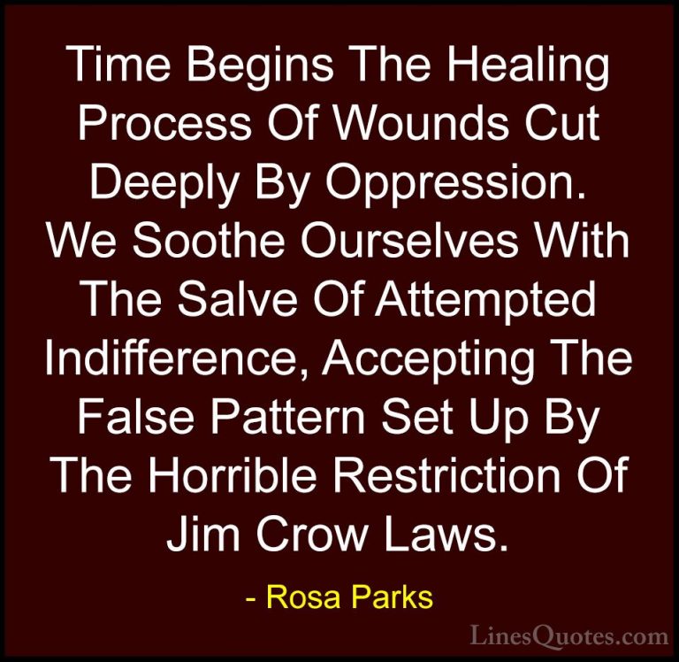 Rosa Parks Quotes (10) - Time Begins The Healing Process Of Wound... - QuotesTime Begins The Healing Process Of Wounds Cut Deeply By Oppression. We Soothe Ourselves With The Salve Of Attempted Indifference, Accepting The False Pattern Set Up By The Horrible Restriction Of Jim Crow Laws.