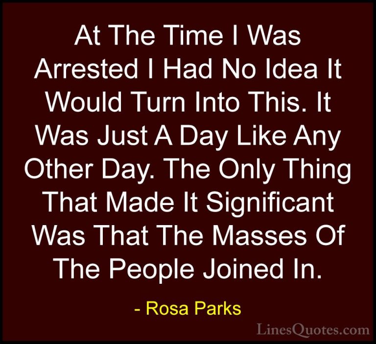 Rosa Parks Quotes (16) - At The Time I Was Arrested I Had No Idea... - QuotesAt The Time I Was Arrested I Had No Idea It Would Turn Into This. It Was Just A Day Like Any Other Day. The Only Thing That Made It Significant Was That The Masses Of The People Joined In.