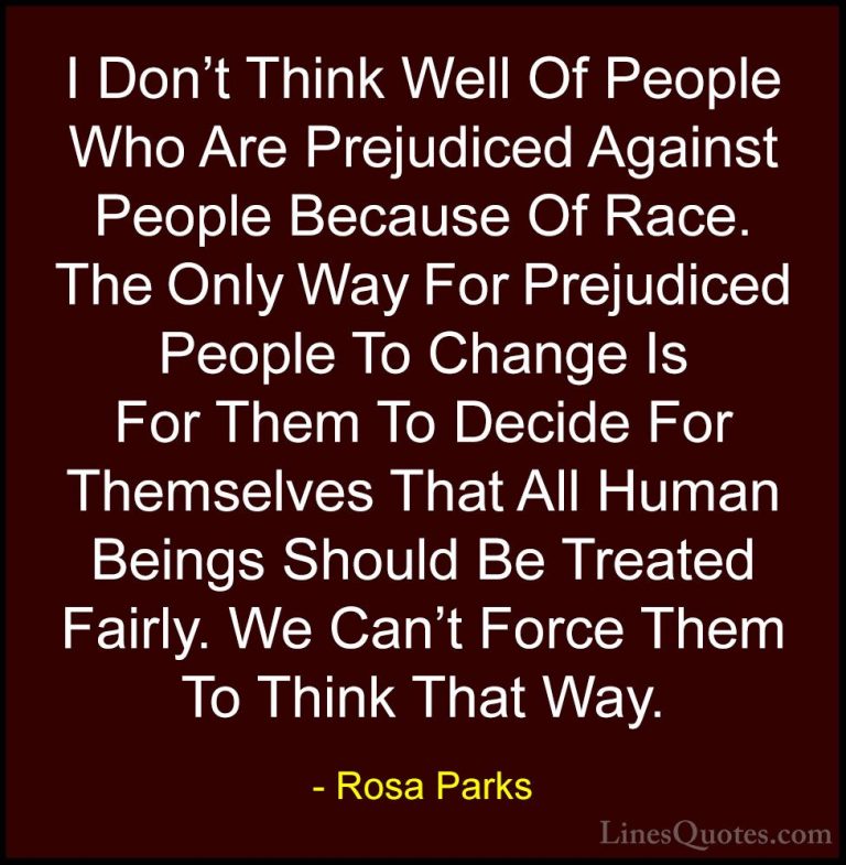 Rosa Parks Quotes (17) - I Don't Think Well Of People Who Are Pre... - QuotesI Don't Think Well Of People Who Are Prejudiced Against People Because Of Race. The Only Way For Prejudiced People To Change Is For Them To Decide For Themselves That All Human Beings Should Be Treated Fairly. We Can't Force Them To Think That Way.