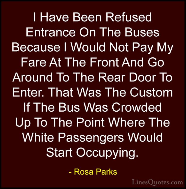 Rosa Parks Quotes (18) - I Have Been Refused Entrance On The Buse... - QuotesI Have Been Refused Entrance On The Buses Because I Would Not Pay My Fare At The Front And Go Around To The Rear Door To Enter. That Was The Custom If The Bus Was Crowded Up To The Point Where The White Passengers Would Start Occupying.