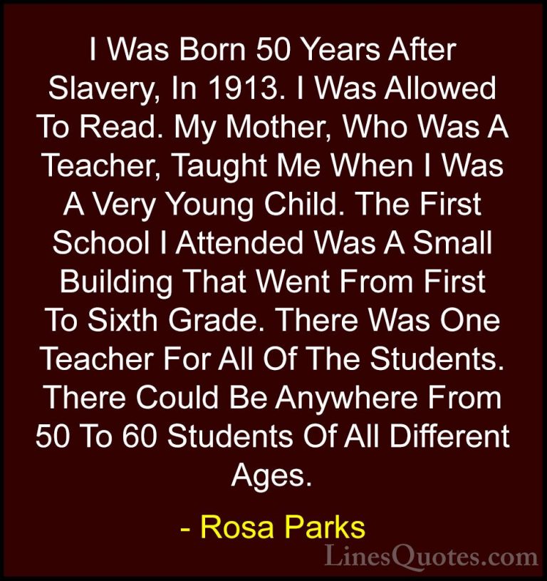 Rosa Parks Quotes (24) - I Was Born 50 Years After Slavery, In 19... - QuotesI Was Born 50 Years After Slavery, In 1913. I Was Allowed To Read. My Mother, Who Was A Teacher, Taught Me When I Was A Very Young Child. The First School I Attended Was A Small Building That Went From First To Sixth Grade. There Was One Teacher For All Of The Students. There Could Be Anywhere From 50 To 60 Students Of All Different Ages.