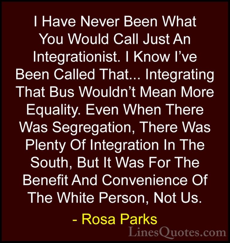 Rosa Parks Quotes (27) - I Have Never Been What You Would Call Ju... - QuotesI Have Never Been What You Would Call Just An Integrationist. I Know I've Been Called That... Integrating That Bus Wouldn't Mean More Equality. Even When There Was Segregation, There Was Plenty Of Integration In The South, But It Was For The Benefit And Convenience Of The White Person, Not Us.