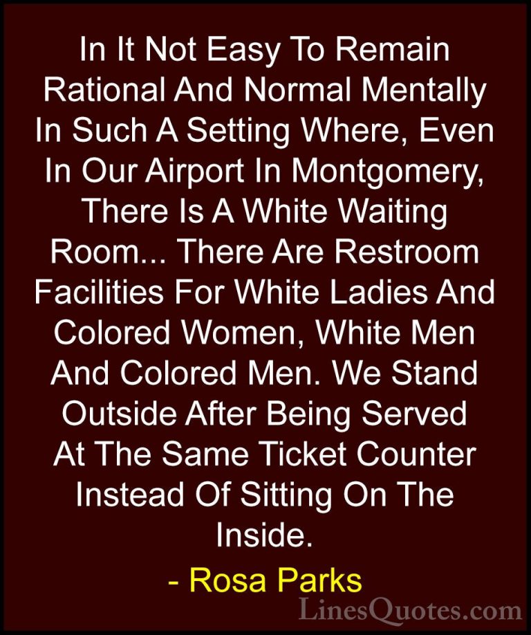 Rosa Parks Quotes (29) - In It Not Easy To Remain Rational And No... - QuotesIn It Not Easy To Remain Rational And Normal Mentally In Such A Setting Where, Even In Our Airport In Montgomery, There Is A White Waiting Room... There Are Restroom Facilities For White Ladies And Colored Women, White Men And Colored Men. We Stand Outside After Being Served At The Same Ticket Counter Instead Of Sitting On The Inside.
