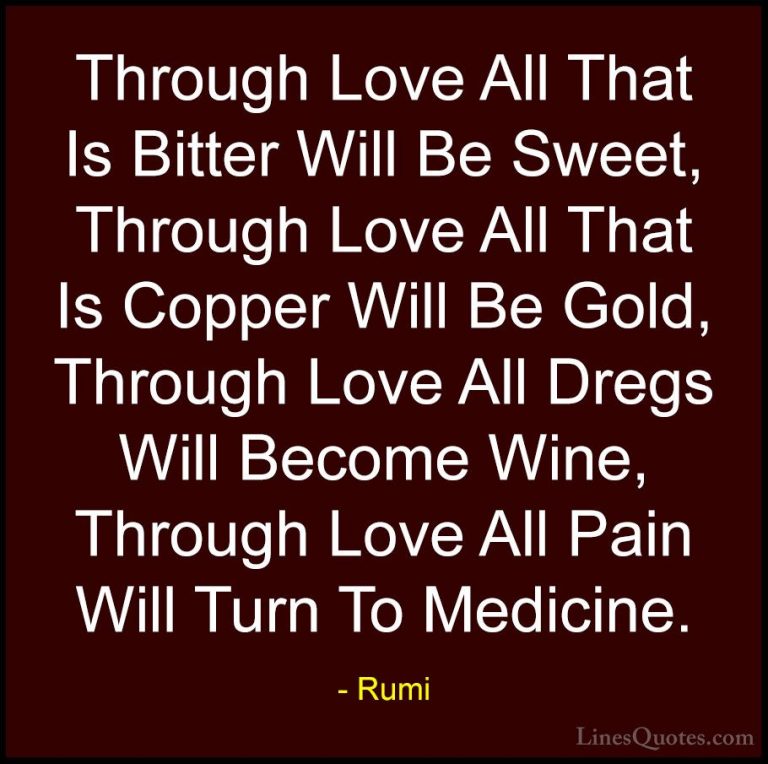 Rumi Quotes (10) - Through Love All That Is Bitter Will Be Sweet,... - QuotesThrough Love All That Is Bitter Will Be Sweet, Through Love All That Is Copper Will Be Gold, Through Love All Dregs Will Become Wine, Through Love All Pain Will Turn To Medicine.