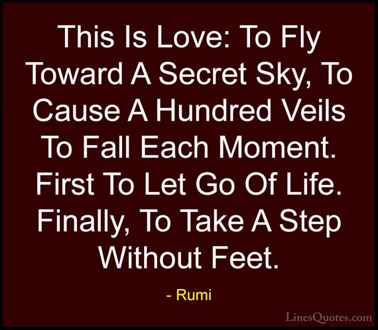 Rumi Quotes (11) - This Is Love: To Fly Toward A Secret Sky, To C... - QuotesThis Is Love: To Fly Toward A Secret Sky, To Cause A Hundred Veils To Fall Each Moment. First To Let Go Of Life. Finally, To Take A Step Without Feet.