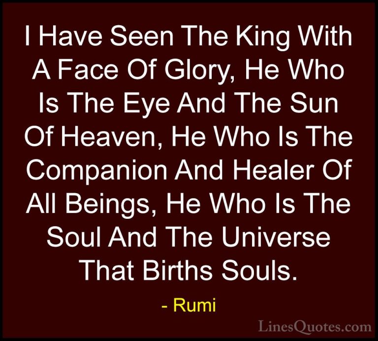 Rumi Quotes (17) - I Have Seen The King With A Face Of Glory, He ... - QuotesI Have Seen The King With A Face Of Glory, He Who Is The Eye And The Sun Of Heaven, He Who Is The Companion And Healer Of All Beings, He Who Is The Soul And The Universe That Births Souls.