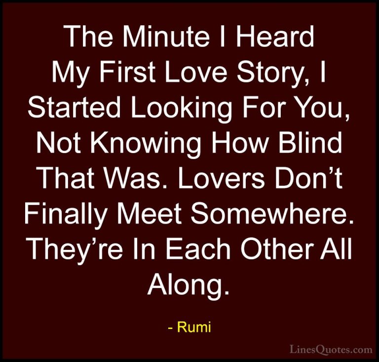 Rumi Quotes (2) - The Minute I Heard My First Love Story, I Start... - QuotesThe Minute I Heard My First Love Story, I Started Looking For You, Not Knowing How Blind That Was. Lovers Don't Finally Meet Somewhere. They're In Each Other All Along.