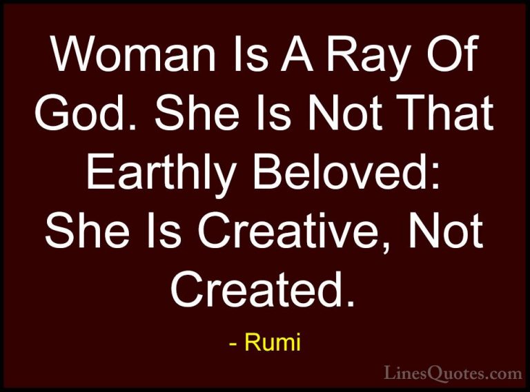 Rumi Quotes (22) - Woman Is A Ray Of God. She Is Not That Earthly... - QuotesWoman Is A Ray Of God. She Is Not That Earthly Beloved: She Is Creative, Not Created.