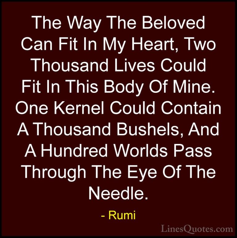 Rumi Quotes (24) - The Way The Beloved Can Fit In My Heart, Two T... - QuotesThe Way The Beloved Can Fit In My Heart, Two Thousand Lives Could Fit In This Body Of Mine. One Kernel Could Contain A Thousand Bushels, And A Hundred Worlds Pass Through The Eye Of The Needle.