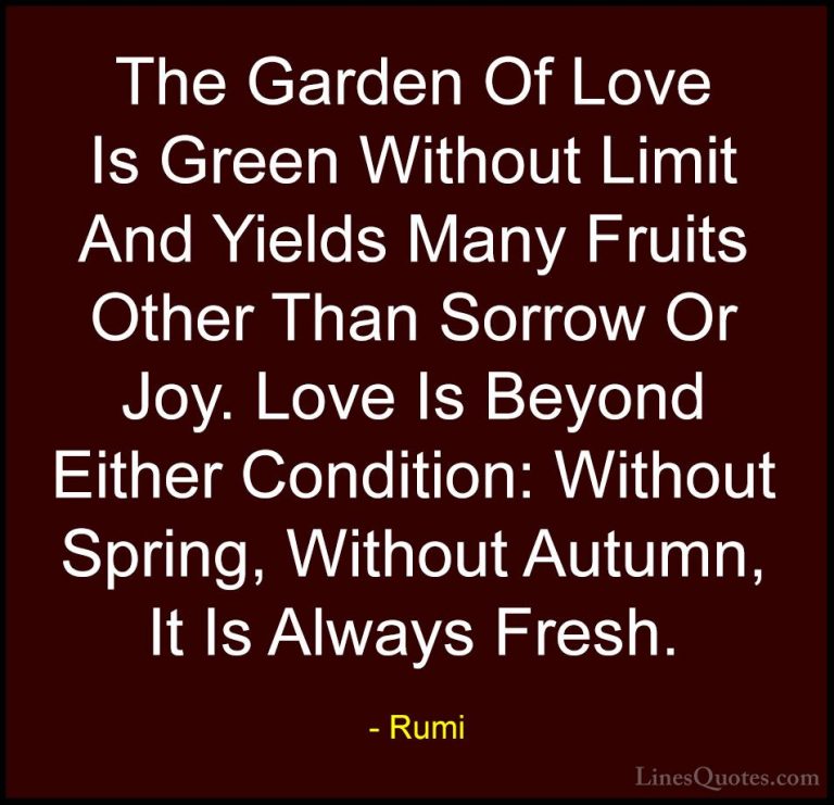 Rumi Quotes (25) - The Garden Of Love Is Green Without Limit And ... - QuotesThe Garden Of Love Is Green Without Limit And Yields Many Fruits Other Than Sorrow Or Joy. Love Is Beyond Either Condition: Without Spring, Without Autumn, It Is Always Fresh.