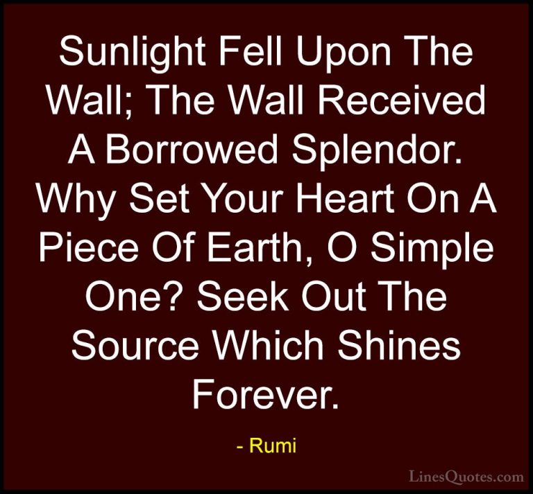 Rumi Quotes (26) - Sunlight Fell Upon The Wall; The Wall Received... - QuotesSunlight Fell Upon The Wall; The Wall Received A Borrowed Splendor. Why Set Your Heart On A Piece Of Earth, O Simple One? Seek Out The Source Which Shines Forever.
