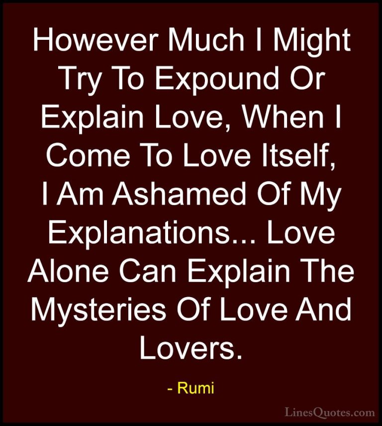 Rumi Quotes (27) - However Much I Might Try To Expound Or Explain... - QuotesHowever Much I Might Try To Expound Or Explain Love, When I Come To Love Itself, I Am Ashamed Of My Explanations... Love Alone Can Explain The Mysteries Of Love And Lovers.