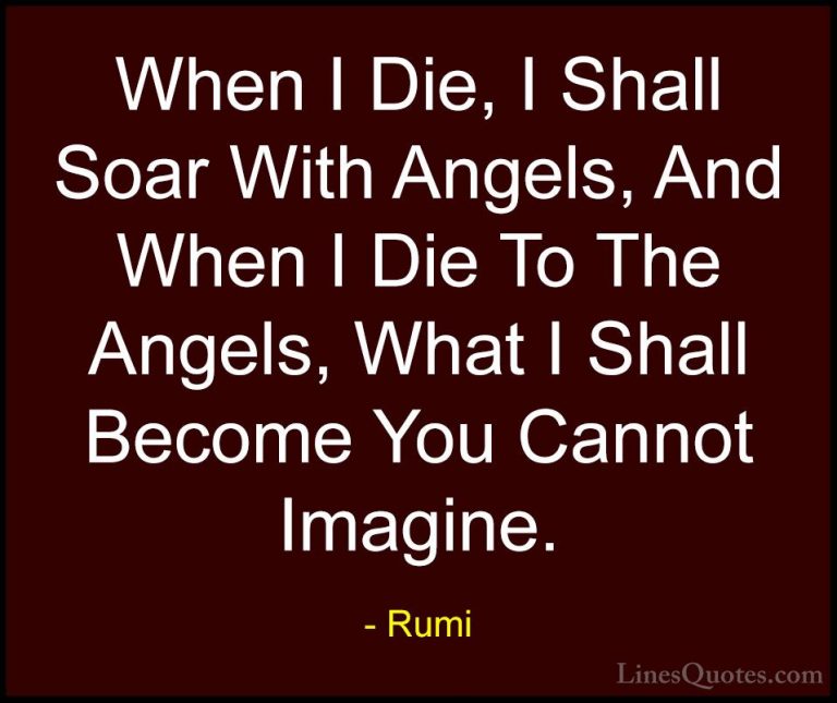 Rumi Quotes (28) - When I Die, I Shall Soar With Angels, And When... - QuotesWhen I Die, I Shall Soar With Angels, And When I Die To The Angels, What I Shall Become You Cannot Imagine.