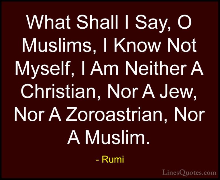 Rumi Quotes (30) - What Shall I Say, O Muslims, I Know Not Myself... - QuotesWhat Shall I Say, O Muslims, I Know Not Myself, I Am Neither A Christian, Nor A Jew, Nor A Zoroastrian, Nor A Muslim.