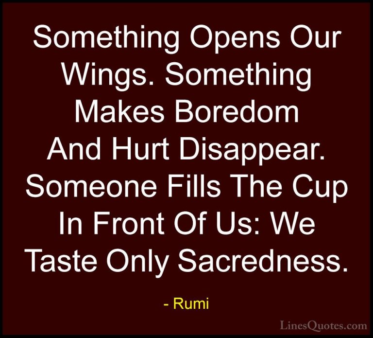 Rumi Quotes (31) - Something Opens Our Wings. Something Makes Bor... - QuotesSomething Opens Our Wings. Something Makes Boredom And Hurt Disappear. Someone Fills The Cup In Front Of Us: We Taste Only Sacredness.