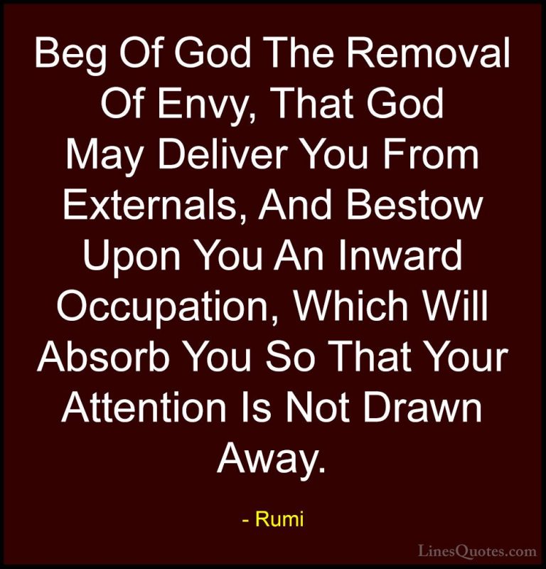 Rumi Quotes (35) - Beg Of God The Removal Of Envy, That God May D... - QuotesBeg Of God The Removal Of Envy, That God May Deliver You From Externals, And Bestow Upon You An Inward Occupation, Which Will Absorb You So That Your Attention Is Not Drawn Away.