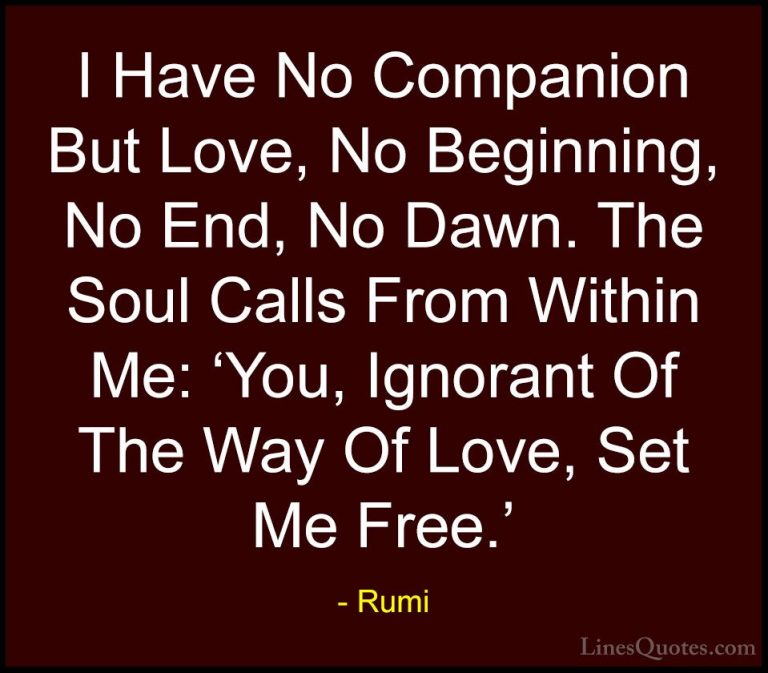 Rumi Quotes (36) - I Have No Companion But Love, No Beginning, No... - QuotesI Have No Companion But Love, No Beginning, No End, No Dawn. The Soul Calls From Within Me: 'You, Ignorant Of The Way Of Love, Set Me Free.'