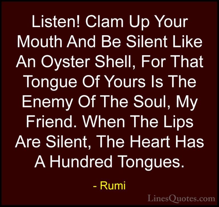 Rumi Quotes (40) - Listen! Clam Up Your Mouth And Be Silent Like ... - QuotesListen! Clam Up Your Mouth And Be Silent Like An Oyster Shell, For That Tongue Of Yours Is The Enemy Of The Soul, My Friend. When The Lips Are Silent, The Heart Has A Hundred Tongues.